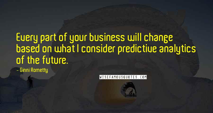 Ginni Rometty quotes: Every part of your business will change based on what I consider predictive analytics of the future. Ginni Rometty quotes: Every part of your business will change based on what I consider predictive analytics of the future.