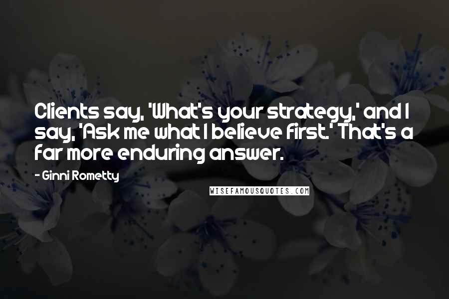 Ginni Rometty quotes: Clients say, 'What's your strategy,' and I say, 'Ask me what I believe first.' That's a far more enduring answer.