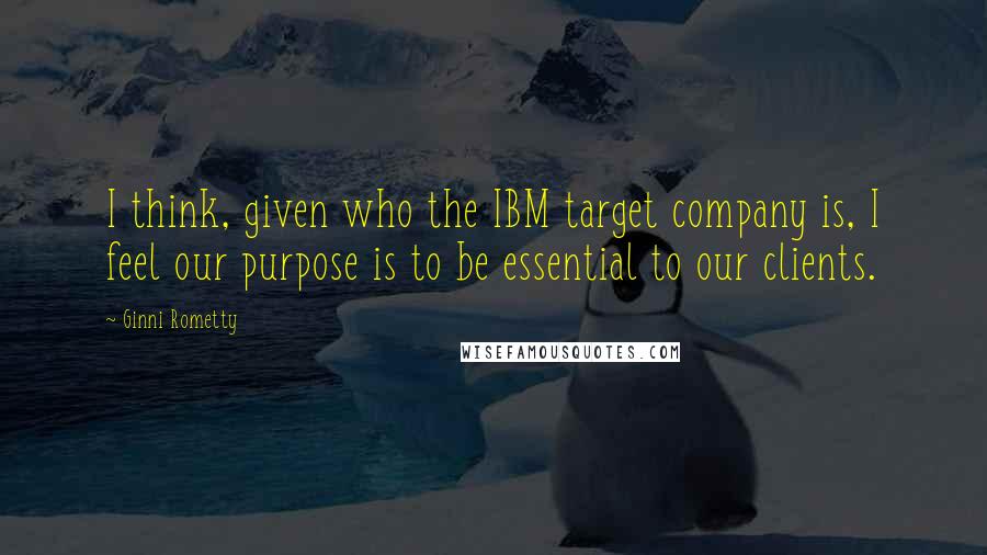 Ginni Rometty quotes: I think, given who the IBM target company is, I feel our purpose is to be essential to our clients.