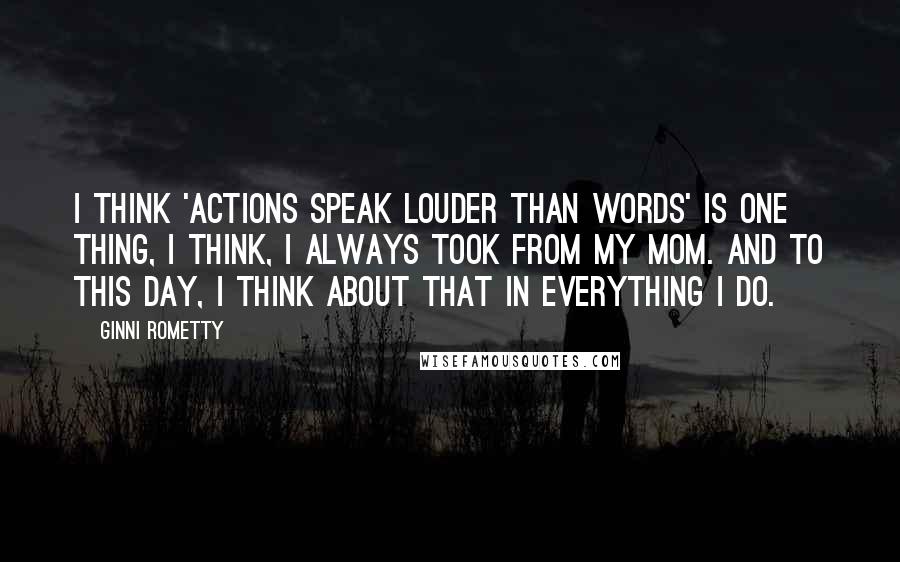 Ginni Rometty quotes: I think 'Actions speak louder than words' is one thing, I think, I always took from my mom. And to this day, I think about that in everything I do. Ginni Rometty quotes: I think 'Actions speak louder than words' is one thing, I think, I always took from my mom. And to this day, I think about that in everything I do.