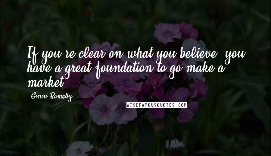 Ginni Rometty quotes: If you're clear on what you believe, you have a great foundation to go make a market.