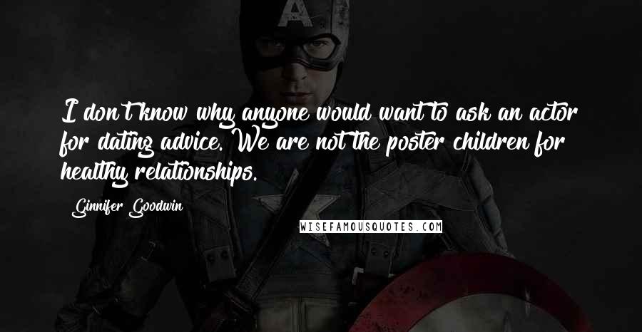 Ginnifer Goodwin quotes: I don't know why anyone would want to ask an actor for dating advice. We are not the poster children for healthy relationships. Ginnifer Goodwin quotes: I don't know why anyone would want to ask an actor for dating advice. We are not the poster children for healthy relationships.
