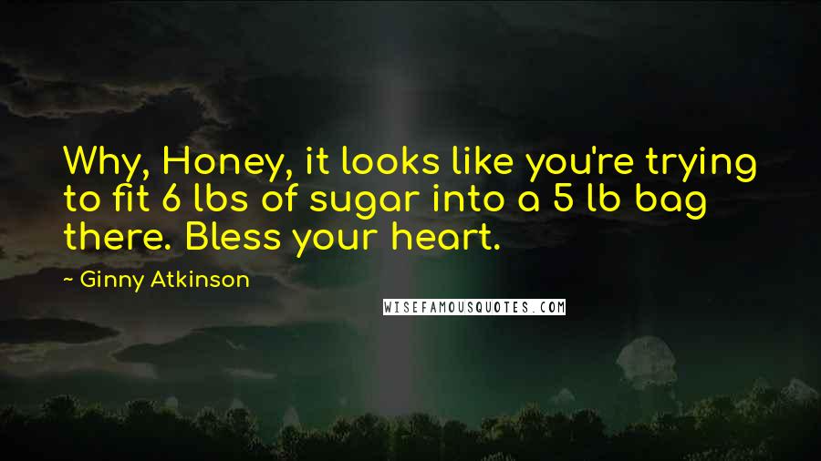 Ginny Atkinson quotes: Why, Honey, it looks like you're trying to fit 6 lbs of sugar into a 5 lb bag there. Bless your heart. Ginny Atkinson quotes: Why, Honey, it looks like you're trying to fit 6 lbs of sugar into a 5 lb bag there. Bless your heart.