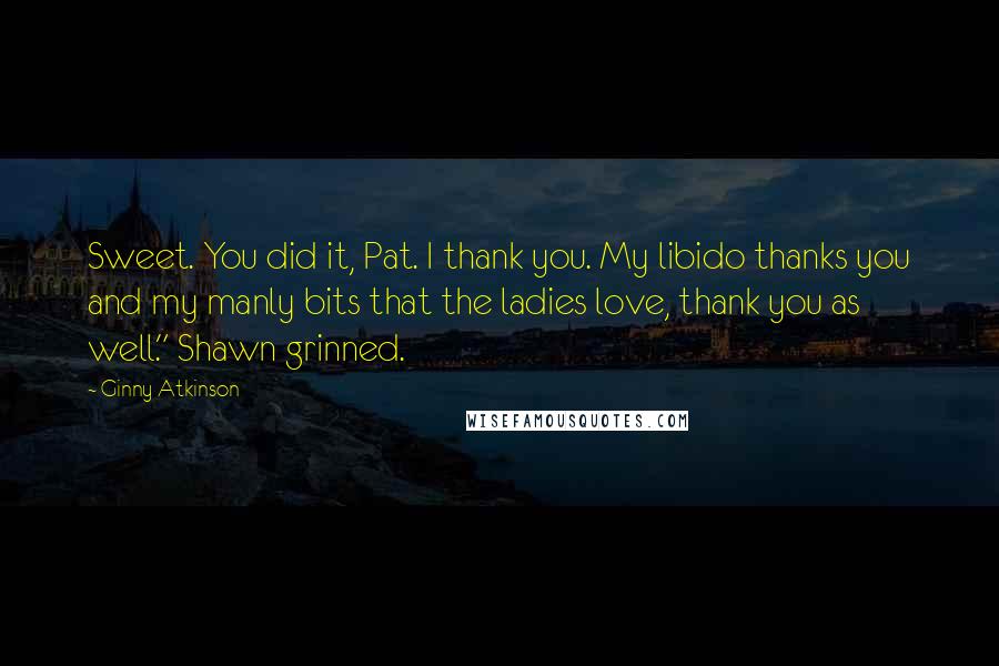 Ginny Atkinson quotes: Sweet. You did it, Pat. I thank you. My libido thanks you and my manly bits that the ladies love, thank you as well." Shawn grinned. Ginny Atkinson quotes: Sweet. You did it, Pat. I thank you. My libido thanks you and my manly bits that the ladies love, thank you as well." Shawn grinned.