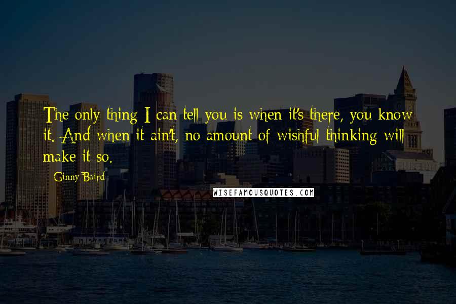 Ginny Baird quotes: The only thing I can tell you is when it's there, you know it. And when it ain't, no amount of wishful thinking will make it so.