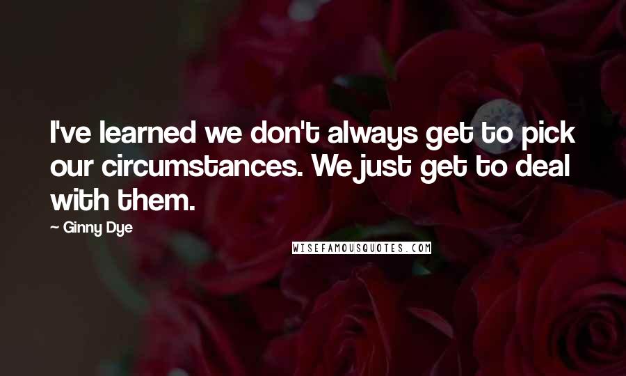 Ginny Dye quotes: I've learned we don't always get to pick our circumstances. We just get to deal with them.