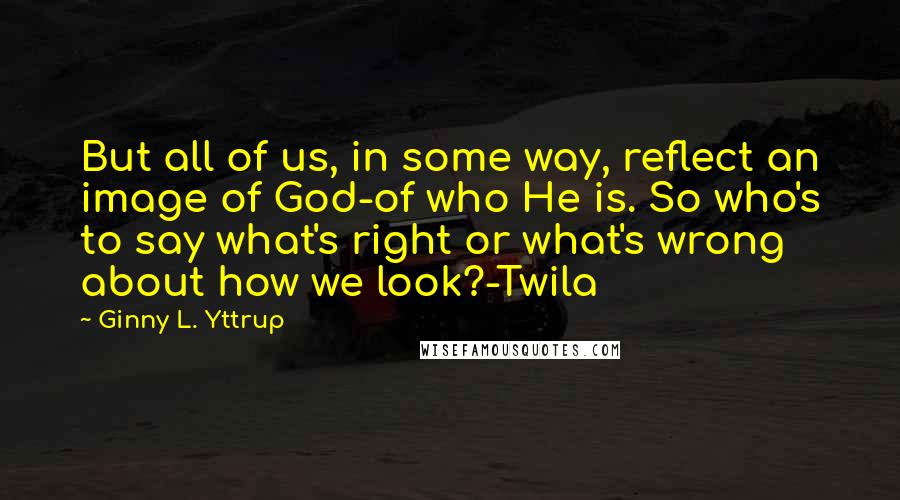 Ginny L. Yttrup quotes: But all of us, in some way, reflect an image of God-of who He is. So who's to say what's right or what's wrong about how we look?-Twila