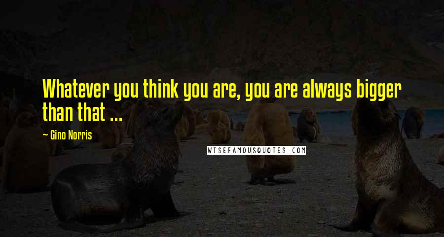 Gino Norris quotes: Whatever you think you are, you are always bigger than that ...