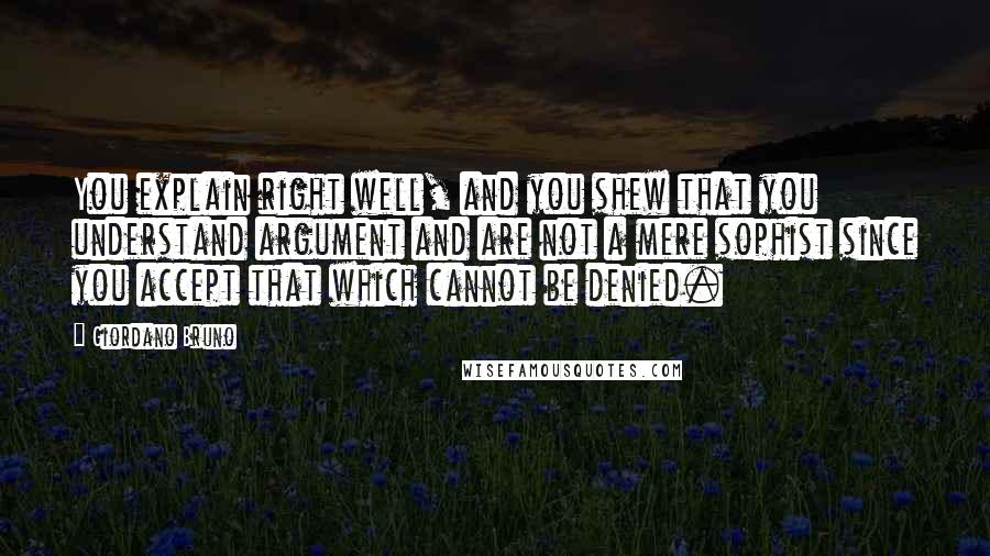 Giordano Bruno quotes: You explain right well, and you shew that you understand argument and are not a mere sophist since you accept that which cannot be denied.