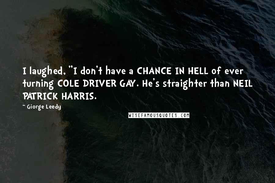 Giorge Leedy quotes: I laughed, "I don't have a CHANCE IN HELL of ever turning COLE DRIVER GAY. He's straighter than NEIL PATRICK HARRIS. Giorge Leedy quotes: I laughed, "I don't have a CHANCE IN HELL of ever turning COLE DRIVER GAY. He's straighter than NEIL PATRICK HARRIS.