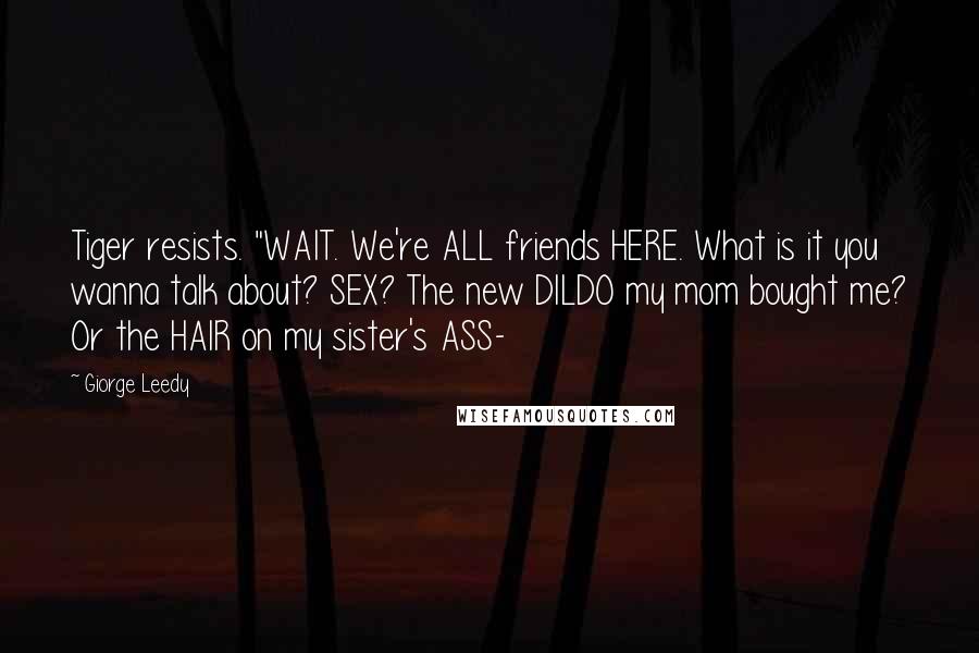Giorge Leedy quotes: Tiger resists. "WAIT. We're ALL friends HERE. What is it you wanna talk about? SEX? The new DILDO my mom bought me? Or the HAIR on my sister's ASS- Giorge Leedy quotes: Tiger resists. "WAIT. We're ALL friends HERE. What is it you wanna talk about? SEX? The new DILDO my mom bought me? Or the HAIR on my sister's ASS-