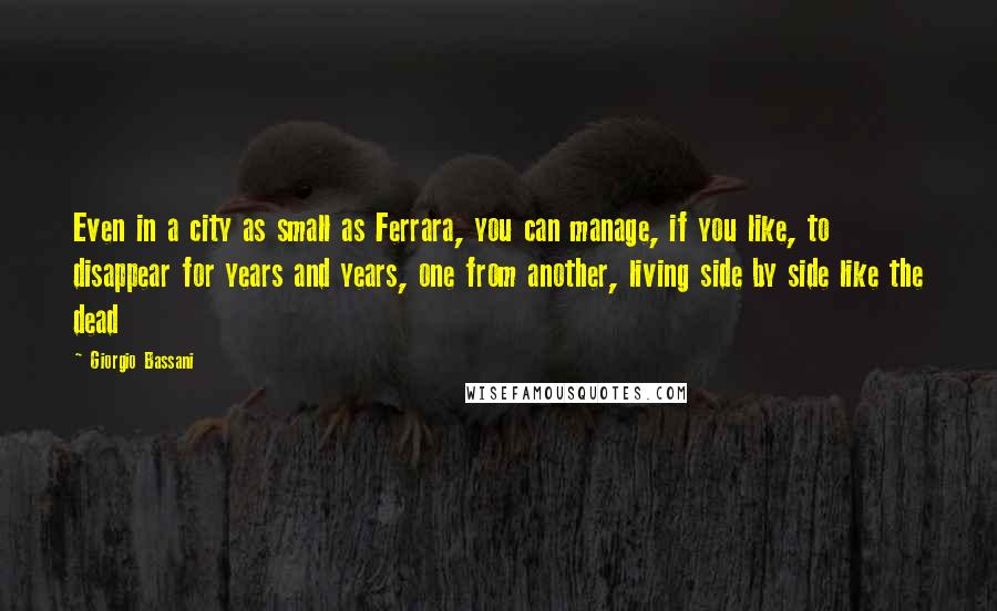 Giorgio Bassani quotes: Even in a city as small as Ferrara, you can manage, if you like, to disappear for years and years, one from another, living side by side like the dead