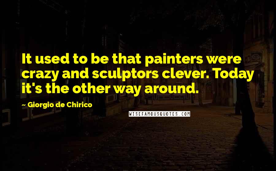 Giorgio De Chirico quotes: It used to be that painters were crazy and sculptors clever. Today it's the other way around.