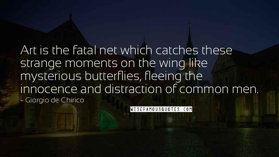 Giorgio De Chirico quotes: Art is the fatal net which catches these strange moments on the wing like mysterious butterflies, fleeing the innocence and distraction of common men.