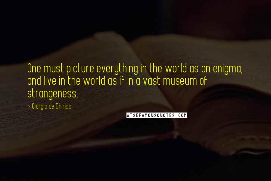 Giorgio De Chirico quotes: One must picture everything in the world as an enigma, and live in the world as if in a vast museum of strangeness.