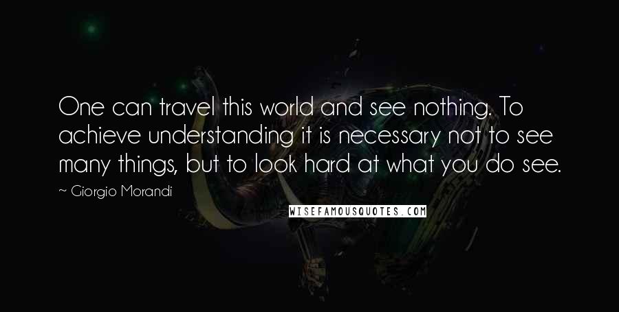 Giorgio Morandi quotes: One can travel this world and see nothing. To achieve understanding it is necessary not to see many things, but to look hard at what you do see.