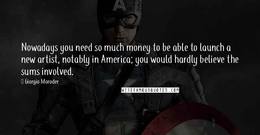 Giorgio Moroder quotes: Nowadays you need so much money to be able to launch a new artist, notably in America; you would hardly believe the sums involved.