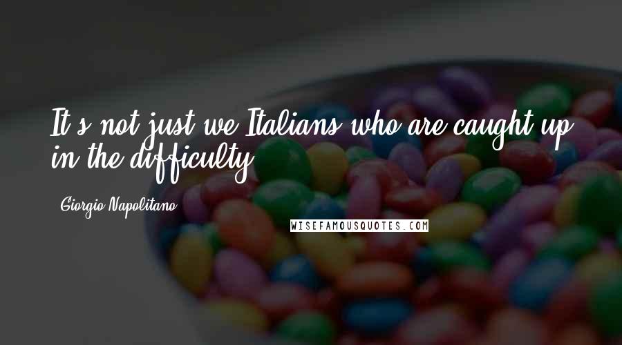 Giorgio Napolitano quotes: It's not just we Italians who are caught up in the difficulty.