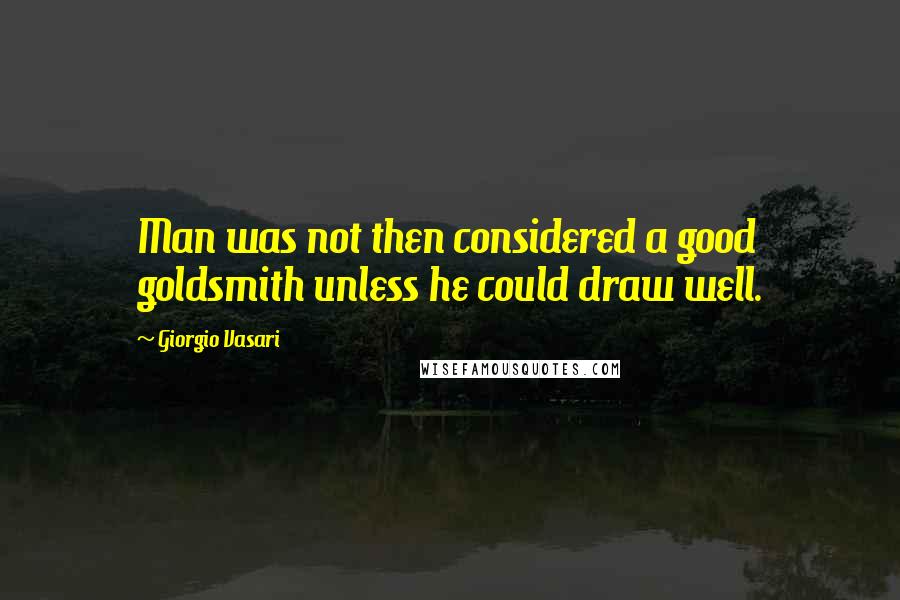 Giorgio Vasari quotes: Man was not then considered a good goldsmith unless he could draw well.