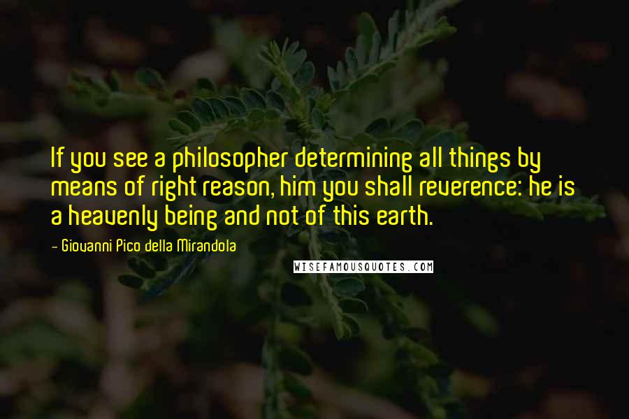 Giovanni Pico Della Mirandola quotes: If you see a philosopher determining all things by means of right reason, him you shall reverence: he is a heavenly being and not of this earth.