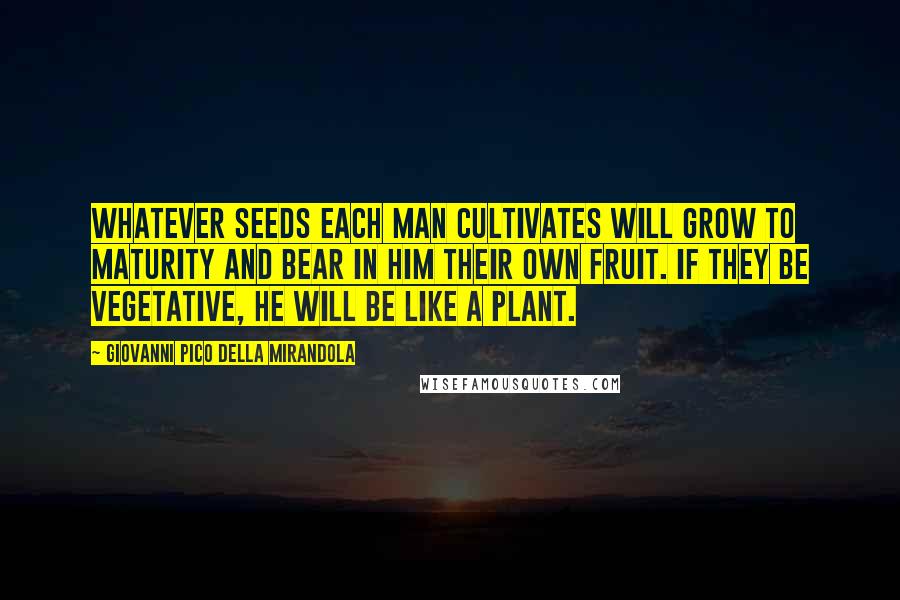 Giovanni Pico Della Mirandola quotes: Whatever seeds each man cultivates will grow to maturity and bear in him their own fruit. If they be vegetative, he will be like a plant.
