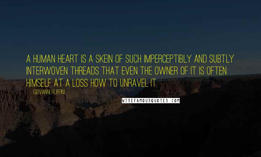 Giovanni Ruffini quotes: A human heart is a skein of such imperceptibly and subtly interwoven threads that even the owner of it is often himself at a loss how to unravel it. Giovanni Ruffini quotes: A human heart is a skein of such imperceptibly and subtly interwoven threads that even the owner of it is often himself at a loss how to unravel it.