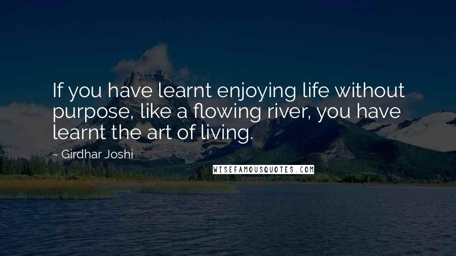 Girdhar Joshi quotes: If you have learnt enjoying life without purpose, like a flowing river, you have learnt the art of living.
