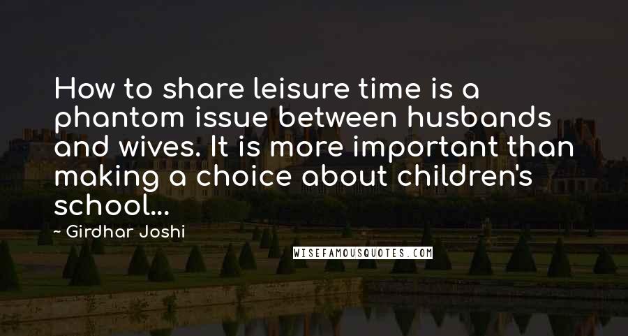 Girdhar Joshi quotes: How to share leisure time is a phantom issue between husbands and wives. It is more important than making a choice about children's school...