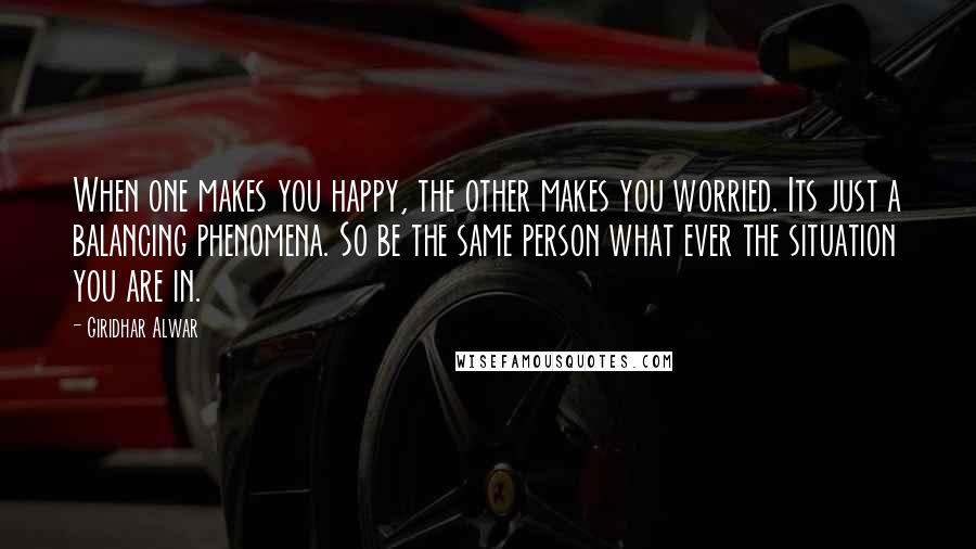 Giridhar Alwar quotes: When one makes you happy, the other makes you worried. Its just a balancing phenomena. So be the same person what ever the situation you are in.