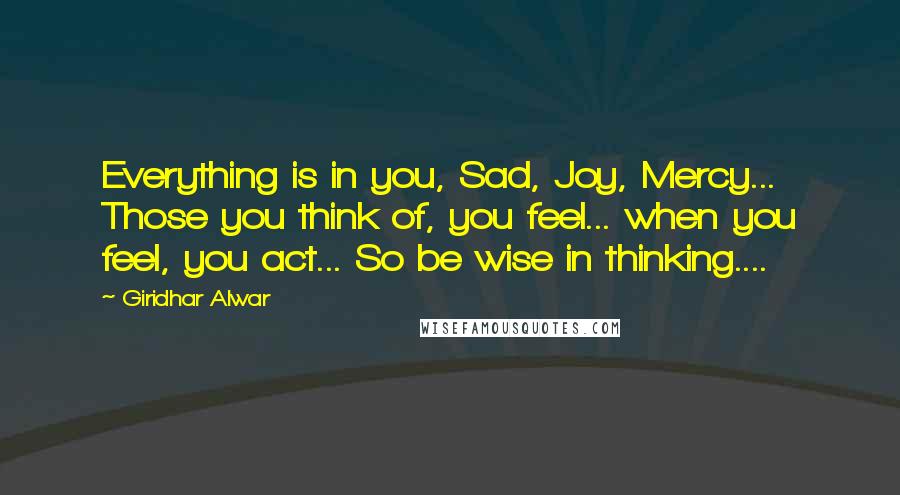 Giridhar Alwar quotes: Everything is in you, Sad, Joy, Mercy... Those you think of, you feel... when you feel, you act... So be wise in thinking.... Giridhar Alwar quotes: Everything is in you, Sad, Joy, Mercy... Those you think of, you feel... when you feel, you act... So be wise in thinking....