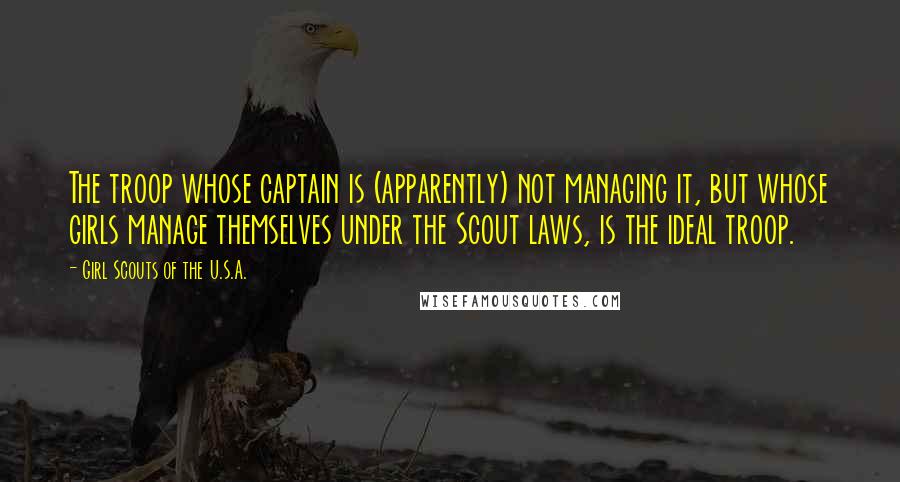 Girl Scouts Of The U.S.A. quotes: The troop whose captain is (apparently) not managing it, but whose girls manage themselves under the Scout laws, is the ideal troop. Girl Scouts Of The U.S.A. quotes: The troop whose captain is (apparently) not managing it, but whose girls manage themselves under the Scout laws, is the ideal troop.