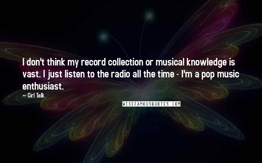 Girl Talk quotes: I don't think my record collection or musical knowledge is vast. I just listen to the radio all the time - I'm a pop music enthusiast.