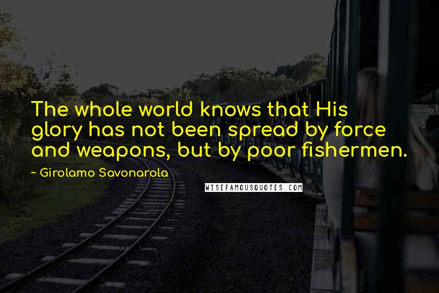 Girolamo Savonarola quotes: The whole world knows that His glory has not been spread by force and weapons, but by poor fishermen.