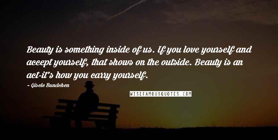 Gisele Bundchen quotes: Beauty is something inside of us. If you love yourself and accept yourself, that shows on the outside. Beauty is an act-it's how you carry yourself.