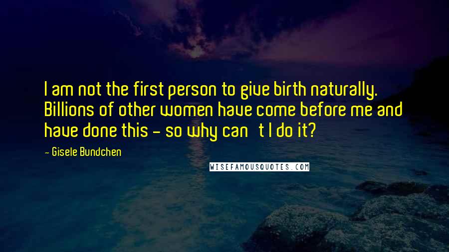 Gisele Bundchen quotes: I am not the first person to give birth naturally. Billions of other women have come before me and have done this - so why can't I do it? Gisele Bundchen quotes: I am not the first person to give birth naturally. Billions of other women have come before me and have done this - so why can't I do it?