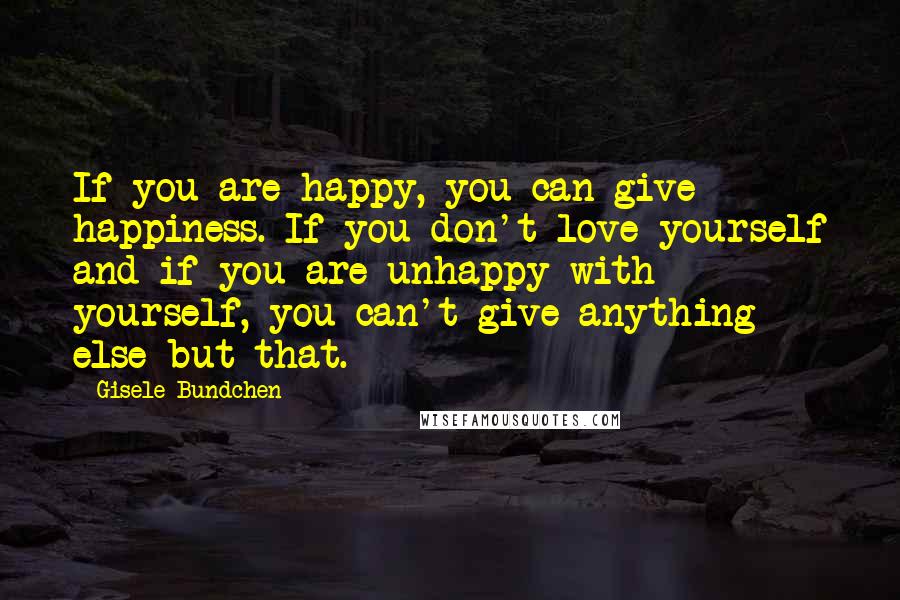 Gisele Bundchen quotes: If you are happy, you can give happiness. If you don't love yourself and if you are unhappy with yourself, you can't give anything else but that. Gisele Bundchen quotes: If you are happy, you can give happiness. If you don't love yourself and if you are unhappy with yourself, you can't give anything else but that.