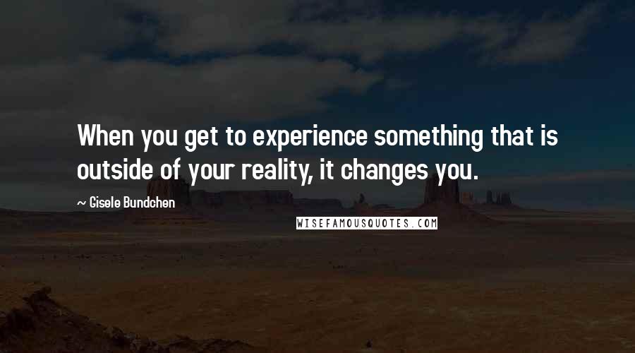 Gisele Bundchen quotes: When you get to experience something that is outside of your reality, it changes you.