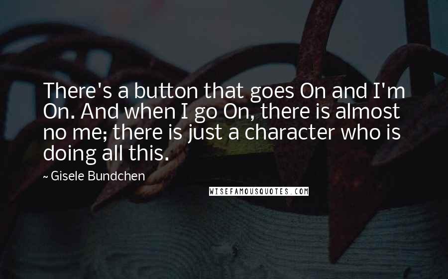 Gisele Bundchen quotes: There's a button that goes On and I'm On. And when I go On, there is almost no me; there is just a character who is doing all this. Gisele Bundchen quotes: There's a button that goes On and I'm On. And when I go On, there is almost no me; there is just a character who is doing all this.
