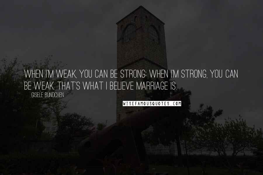 Gisele Bundchen quotes: When I'm weak, you can be strong; when I'm strong, you can be weak. That's what I believe marriage is. Gisele Bundchen quotes: When I'm weak, you can be strong; when I'm strong, you can be weak. That's what I believe marriage is.