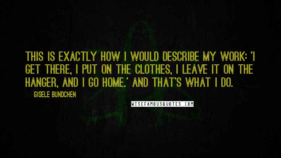 Gisele Bundchen quotes: This is exactly how I would describe my work: 'I get there, I put on the clothes, I leave it on the hanger, and I go home.' And that's what Gisele Bundchen quotes: This is exactly how I would describe my work: 'I get there, I put on the clothes, I leave it on the hanger, and I go home.' And that's what