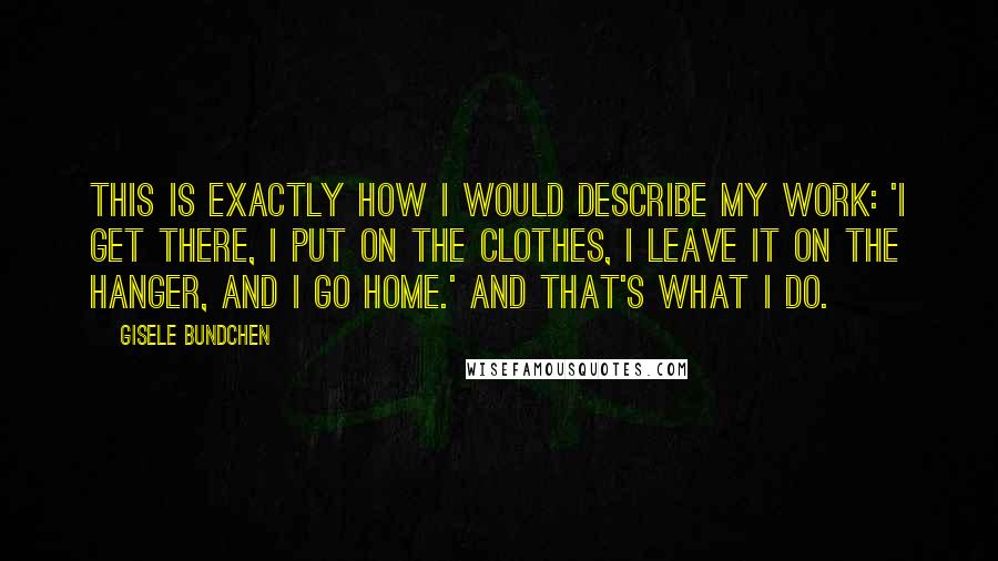 Gisele Bundchen quotes: This is exactly how I would describe my work: 'I get there, I put on the clothes, I leave it on the hanger, and I go home.' And that's what