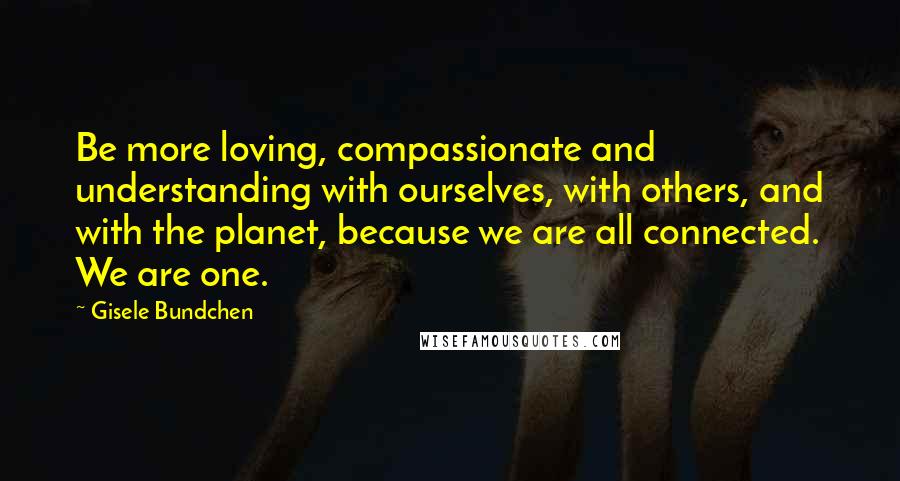 Gisele Bundchen quotes: Be more loving, compassionate and understanding with ourselves, with others, and with the planet, because we are all connected. We are one.