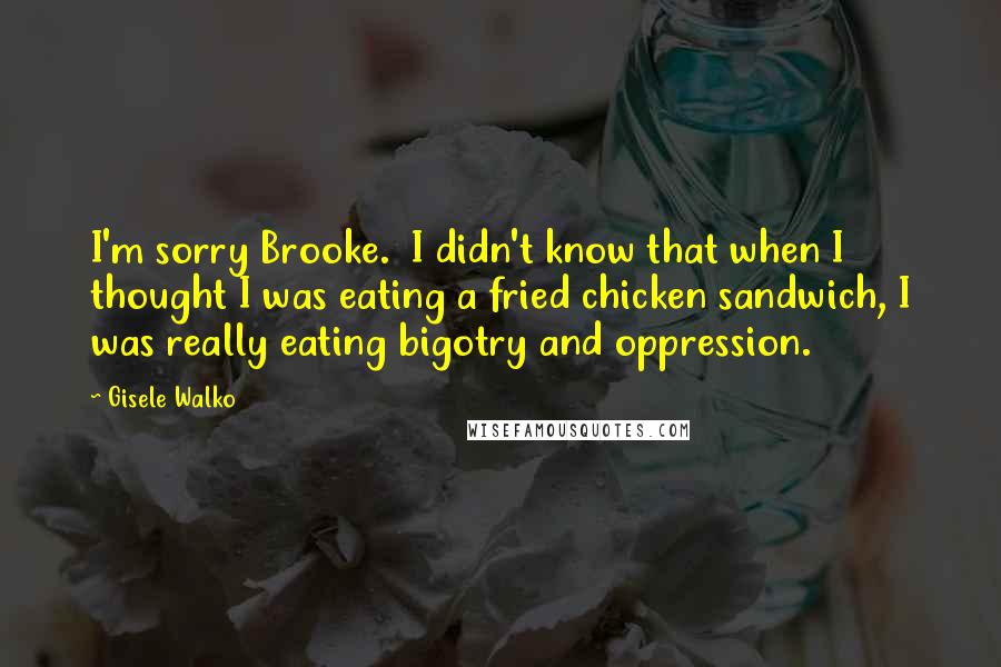 Gisele Walko quotes: I'm sorry Brooke. I didn't know that when I thought I was eating a fried chicken sandwich, I was really eating bigotry and oppression.