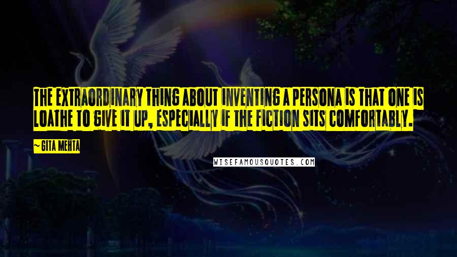 Gita Mehta quotes: The extraordinary thing about inventing a persona is that one is loathe to give it up, especially if the fiction sits comfortably.