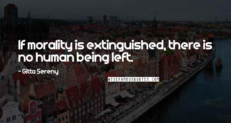 Gitta Sereny quotes: If morality is extinguished, there is no human being left.