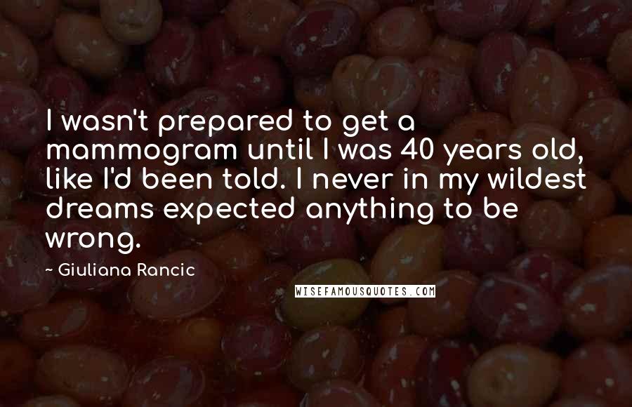 Giuliana Rancic quotes: I wasn't prepared to get a mammogram until I was 40 years old, like I'd been told. I never in my wildest dreams expected anything to be wrong.