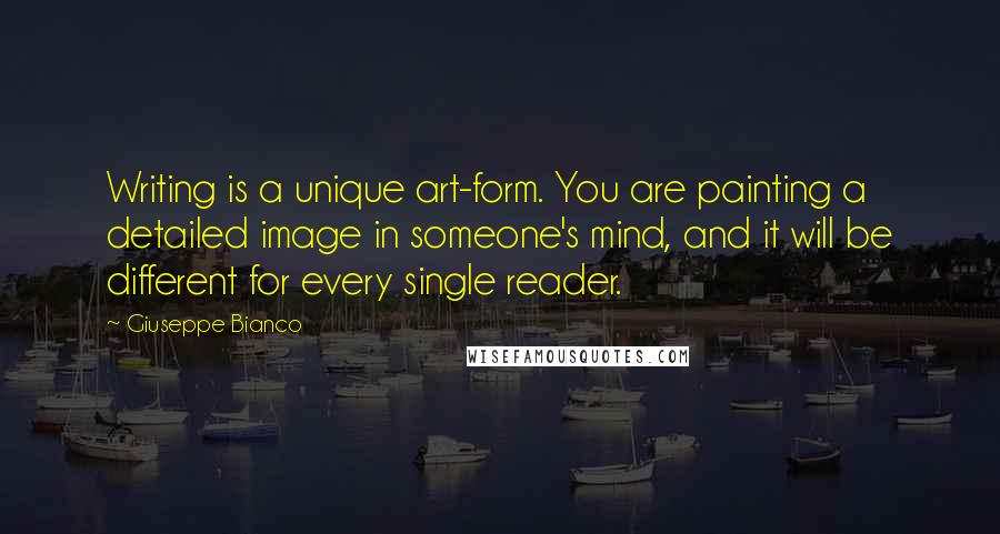 Giuseppe Bianco quotes: Writing is a unique art-form. You are painting a detailed image in someone's mind, and it will be different for every single reader. Giuseppe Bianco quotes: Writing is a unique art-form. You are painting a detailed image in someone's mind, and it will be different for every single reader.