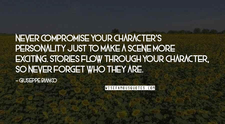 Giuseppe Bianco quotes: Never compromise your character's personality just to make a scene more exciting. Stories flow through your character, so never forget who they are. Giuseppe Bianco quotes: Never compromise your character's personality just to make a scene more exciting. Stories flow through your character, so never forget who they are.