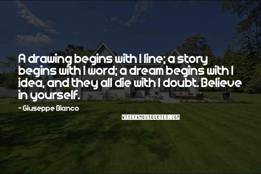 Giuseppe Bianco quotes: A drawing begins with 1 line; a story begins with 1 word; a dream begins with 1 idea, and they all die with 1 doubt. Believe in yourself. Giuseppe Bianco quotes: A drawing begins with 1 line; a story begins with 1 word; a dream begins with 1 idea, and they all die with 1 doubt. Believe in yourself.