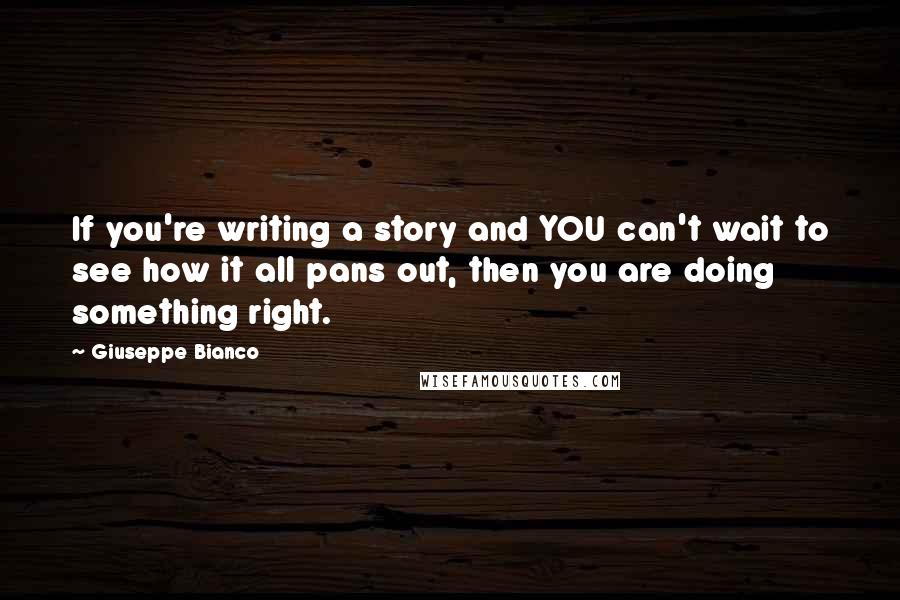 Giuseppe Bianco quotes: If you're writing a story and YOU can't wait to see how it all pans out, then you are doing something right. Giuseppe Bianco quotes: If you're writing a story and YOU can't wait to see how it all pans out, then you are doing something right.